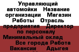 Управляющий автомойки › Название организации ­ Магазин Работы › Отрасль предприятия ­ Директор по персоналу › Минимальный оклад ­ 30 000 - Все города Работа » Вакансии   . Адыгея респ.,Майкоп г.